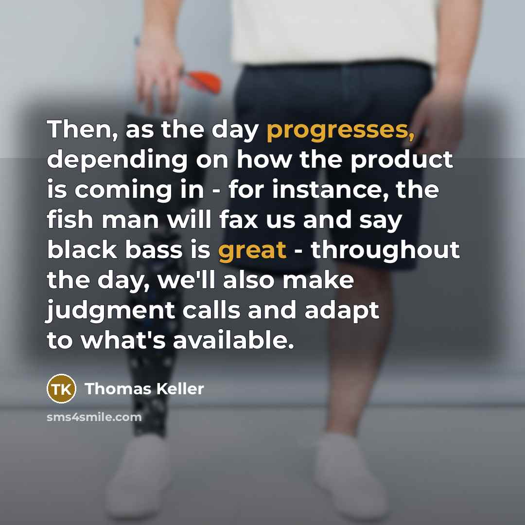 “Then, as the day progresses, depending on how the product is coming in - for instance, the fish man will fax us and say black bass is great - throughout the day, we'll also make judgment calls and adapt to what's available.” quote by Thomas Keller