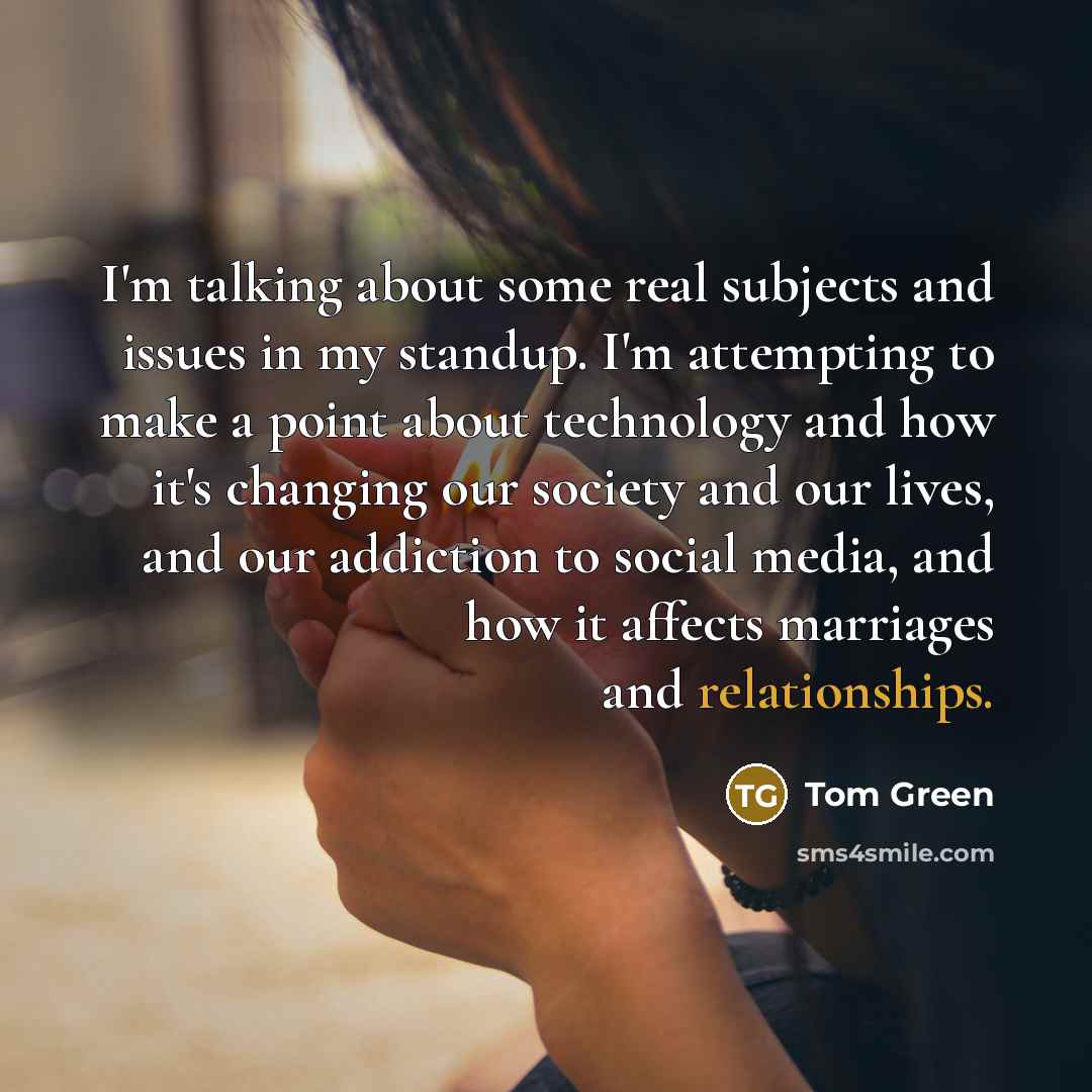 “I'm talking about some real subjects and issues in my standup. I'm attempting to make a point about technology and how it's changing our society and our lives, and our addiction to social media, and how it affects marriages and relationships.” quote by Tom Green