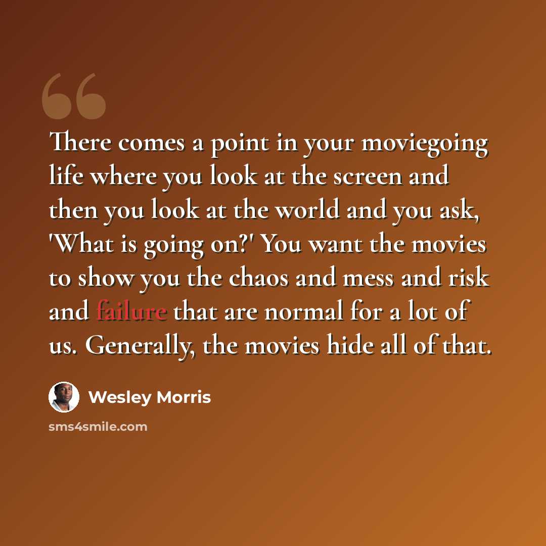 “There comes a point in your moviegoing life where you look at the screen and then you look at the world and you ask, 'What is going on?' You want the movies to show you the chaos and mess and risk and failure that are normal for a lot of us. Generally, the movies hide all of that.” quote by Wesley Morris