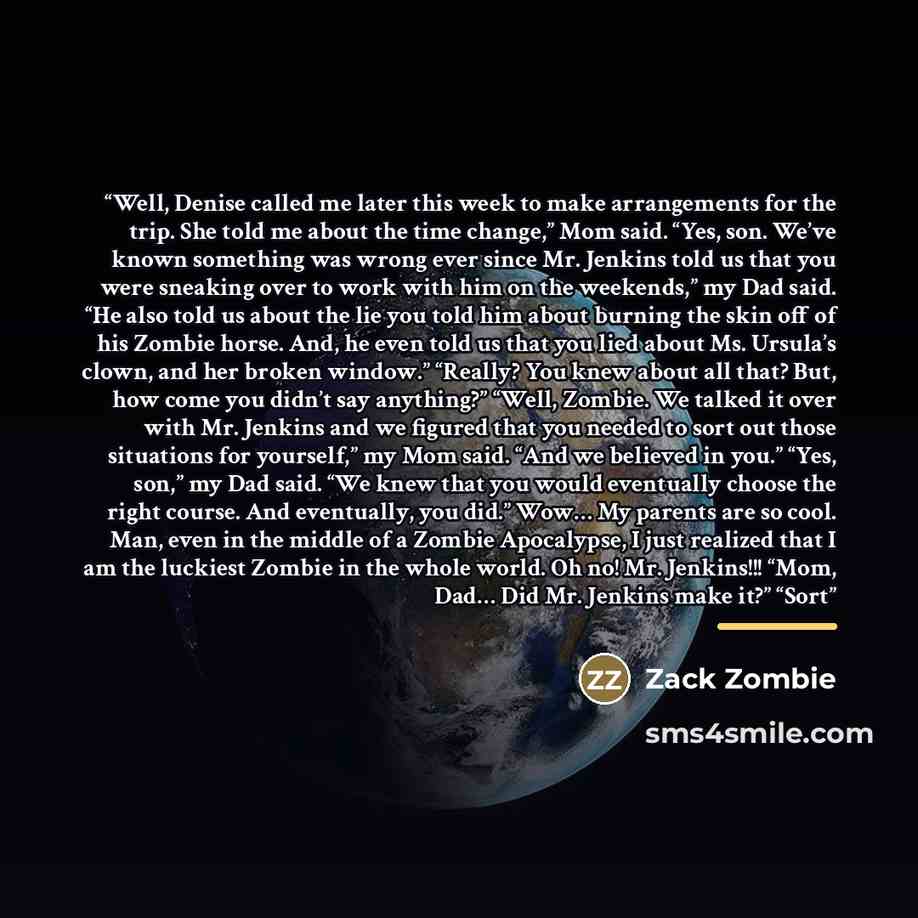“Well, Denise called me later this week to make arrangements for the trip. She told me about the time change,” Mom said. “Yes, son. We’ve known something was wrong ever since Mr. Jenkins told us that you were sneaking over to work with him on the weekends,” my Dad said. “He also told us about the…” quote by Zack Zombie