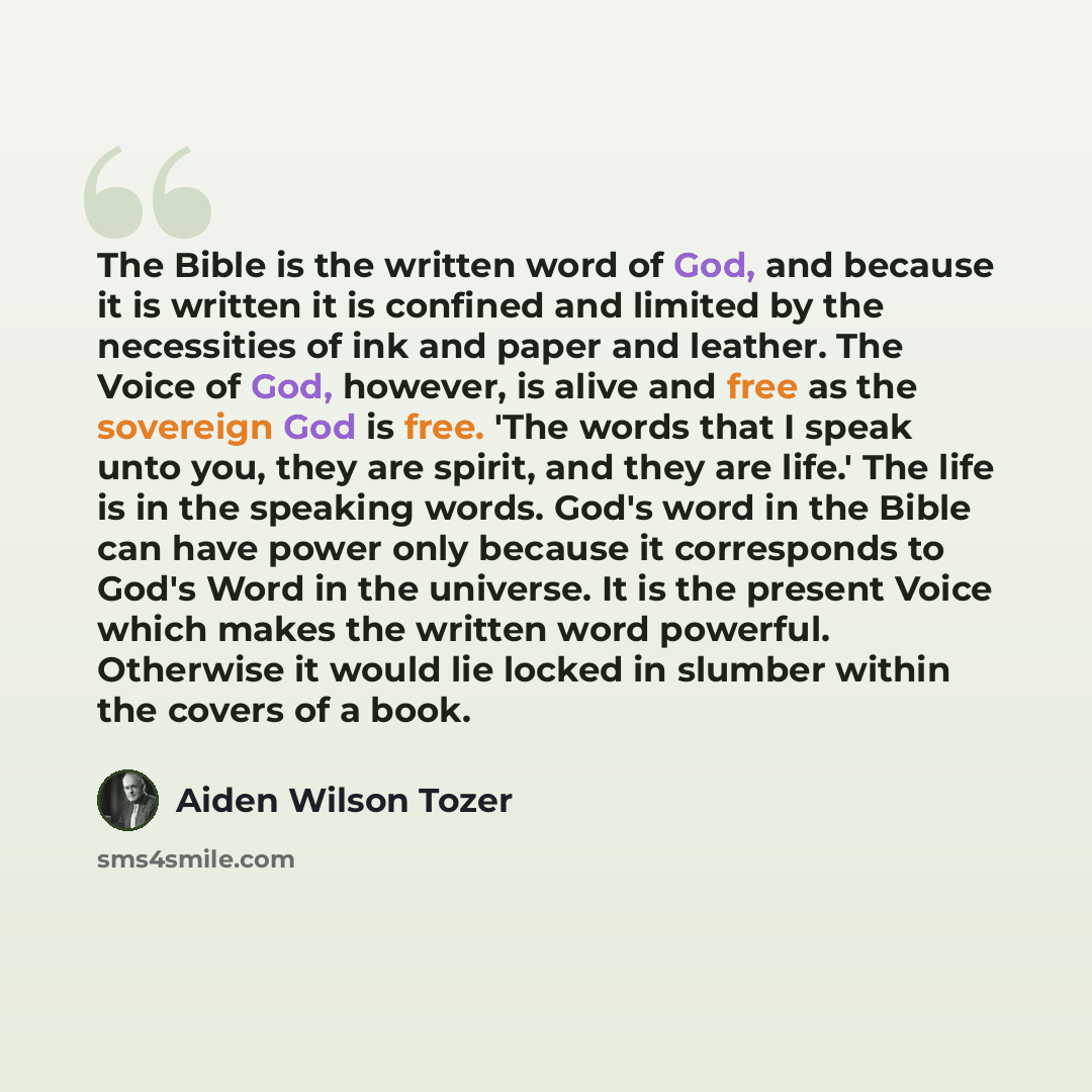 “The Bible is the written word of God, and because it is written it is confined and limited by the necessities of ink and paper and leather. The Voice of God, however, is alive and free as the sovereign God is free. 'The words that I speak unto you, they are spirit, and they are life.' The life is…” quote by Aiden Wilson Tozer