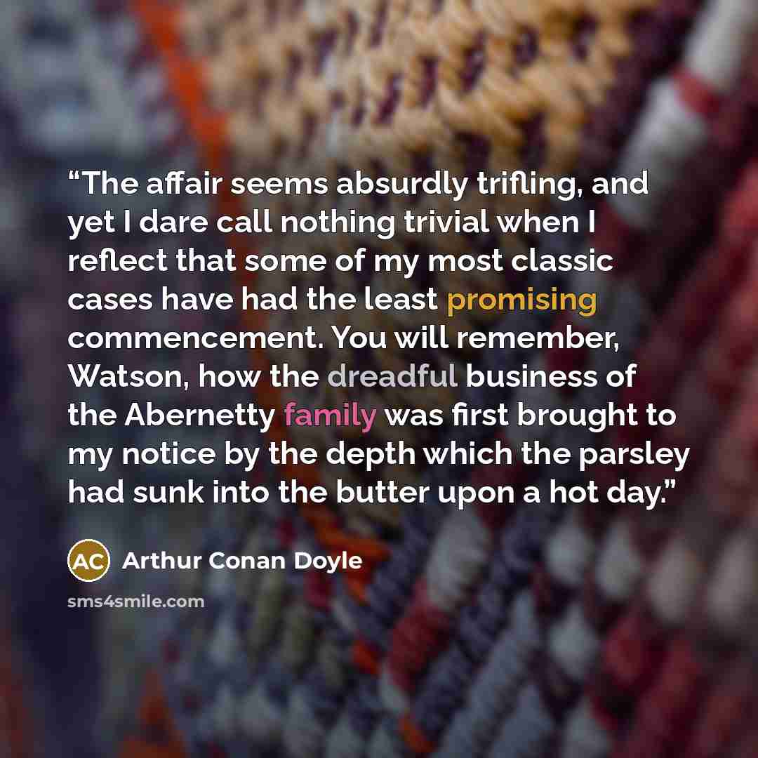 “The affair seems absurdly trifling, and yet I dare call nothing trivial when I reflect that some of my most classic cases have had the least promising commencement. You will remember, Watson, how the dreadful business of the Abernetty family was first brought to my notice by the depth which the…” quote by Arthur Conan Doyle
