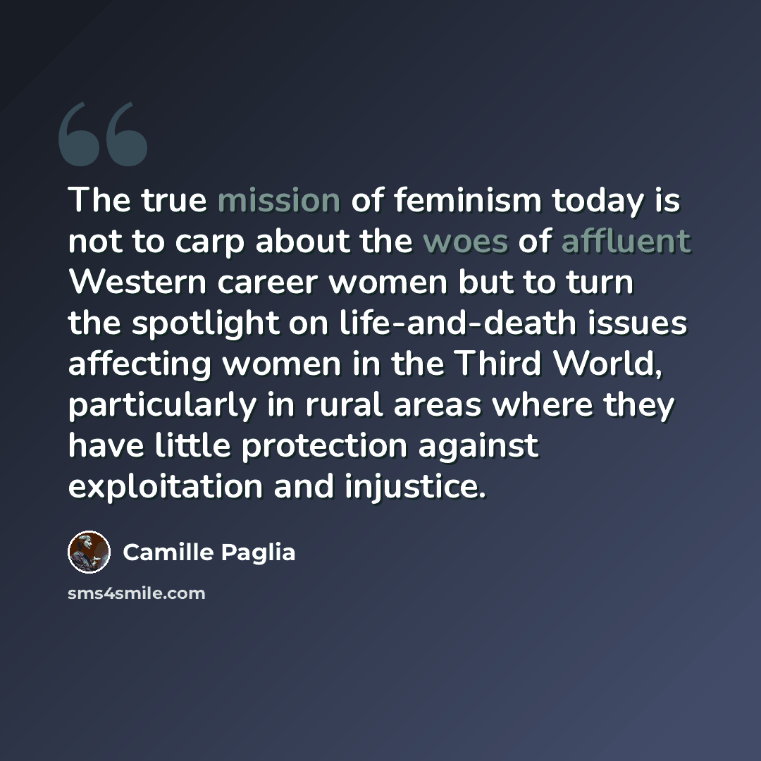 “The true mission of feminism today is not to carp about the woes of affluent Western career women but to turn the spotlight on life-and-death issues affecting women in the Third World, particularly in rural areas where they have little protection against exploitation and injustice.” quote by Camille Paglia