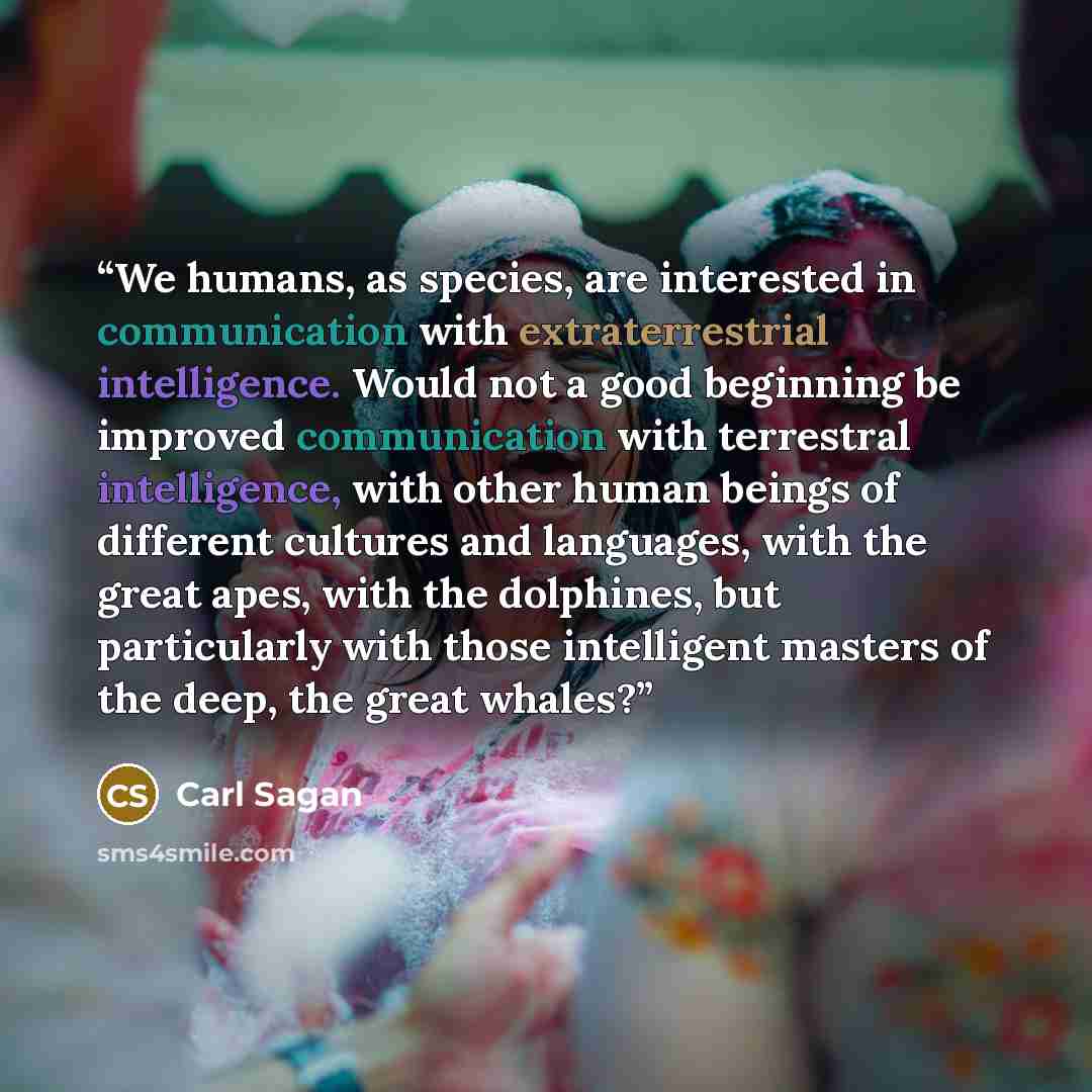 “We humans, as species, are interested in communication with extraterrestrial intelligence. Would not a good beginning be improved communication with terrestral intelligence, with other human beings of different cultures and languages, with the great apes, with the dolphines, but particularly with…” quote by Carl Sagan