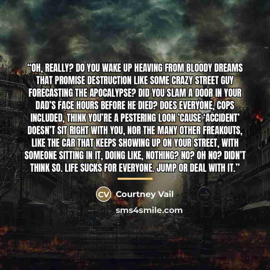 “Oh, really? Do you wake up heaving from bloody dreams that promise destruction like some crazy street guy forecasting the Apocalypse? Did you slam a door in your dad’s face hours before he died? Does everyone, cops included, think you’re a pestering loon ’cause ‘accident’ doesn’t sit right with…” quote by Courtney Vail