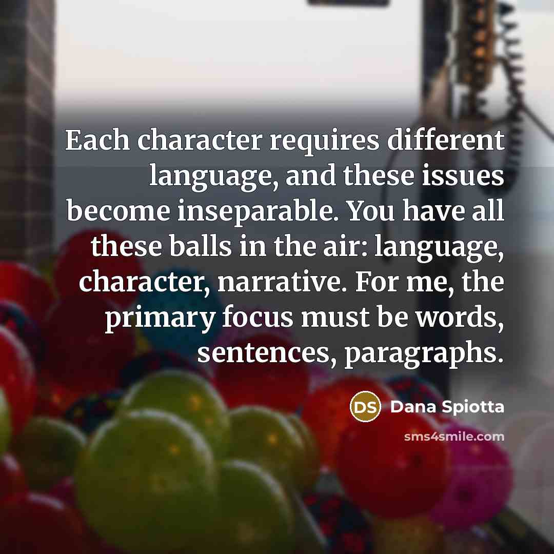 “Each character requires different language, and these issues become inseparable. You have all these balls in the air: language, character, narrative. For me, the primary focus must be words, sentences, paragraphs.” quote by Dana Spiotta