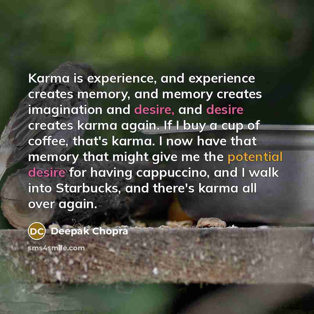 “Karma is experience, and experience creates memory, and memory creates imagination and desire, and desire creates karma again. If I buy a cup of coffee, that's karma. I now have that memory that might give me the potential desire for having cappuccino, and I walk into Starbucks, and there's karma…” quote by Deepak Chopra