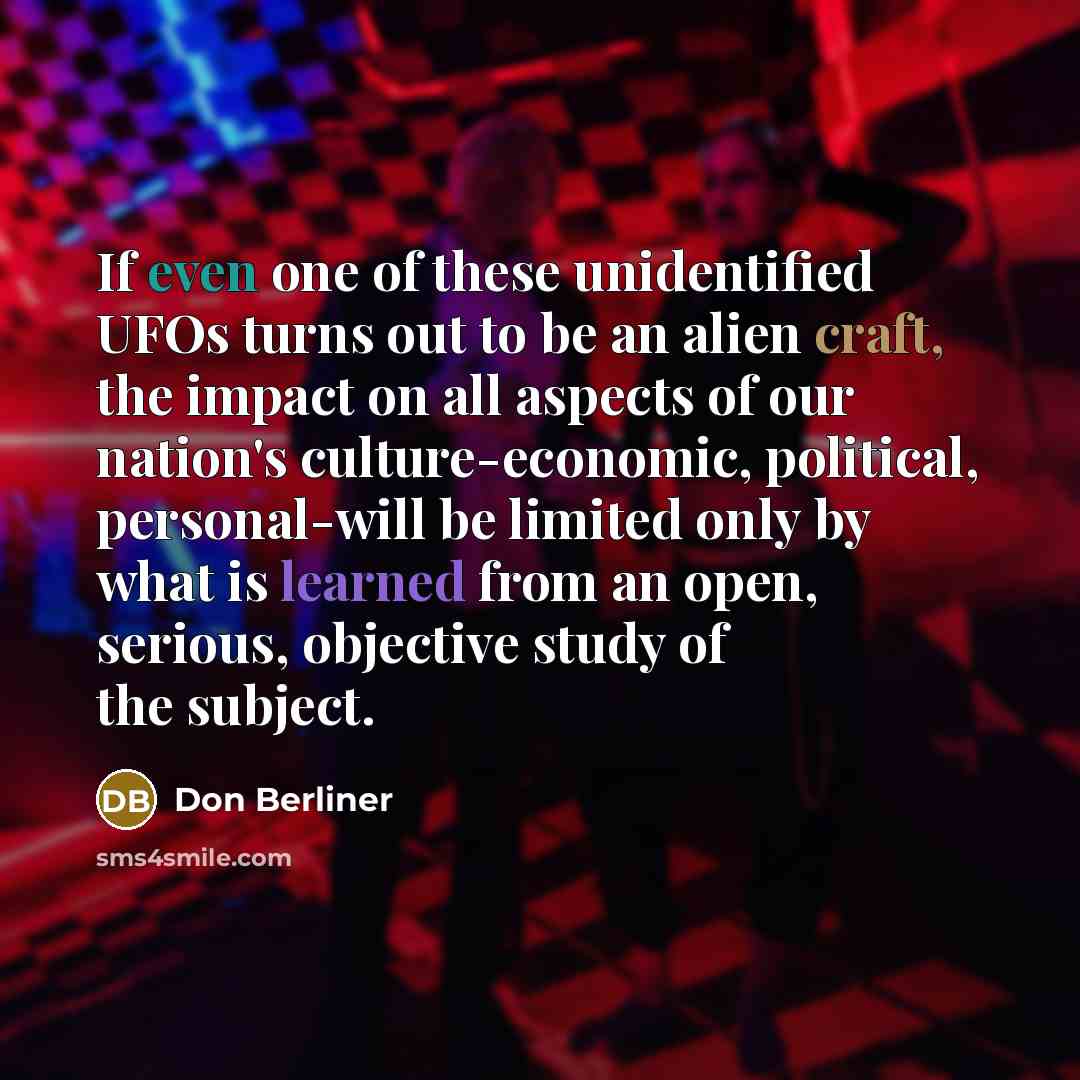 “If even one of these unidentified UFOs turns out to be an alien craft, the impact on all aspects of our nation's culture-economic, political, personal-will be limited only by what is learned from an open, serious, objective study of the subject.” quote by Don Berliner