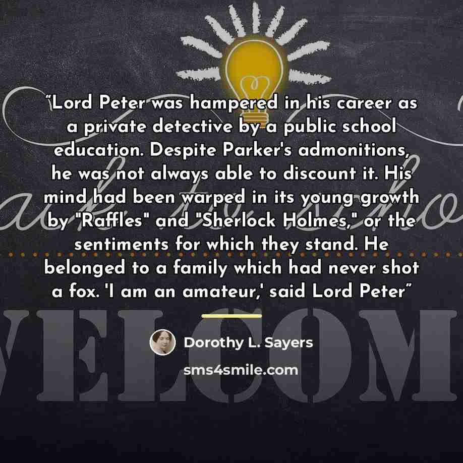 “Lord Peter was hampered in his career as a private detective by a public school education. Despite Parker's admonitions, he was not always able to discount it. His mind had been warped in its young growth by "Raffles" and "Sherlock Holmes," or the sentiments for which they stand. He belonged to a…” quote by Dorothy L. Sayers