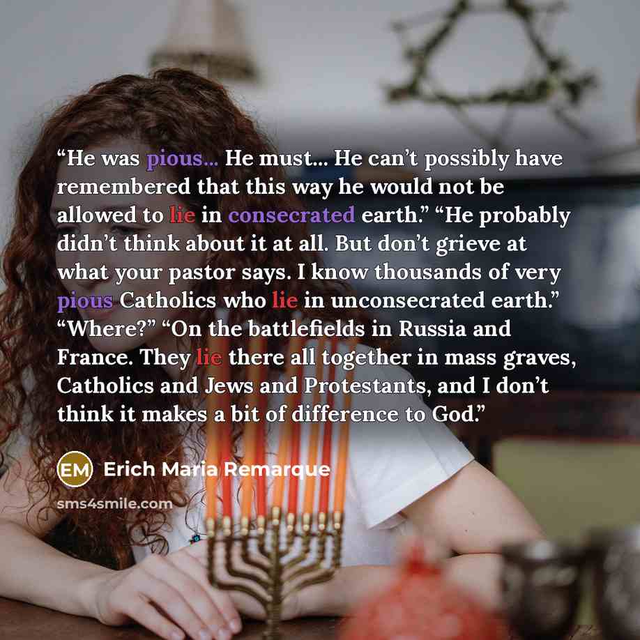 “He was pious... He must... He can’t possibly have remembered that this way he would not be allowed to lie in consecrated earth.” “He probably didn’t think about it at all. But don’t grieve at what your pastor says. I know thousands of very pious Catholics who lie in unconsecrated earth.” “Where?”…” quote by Erich Maria Remarque