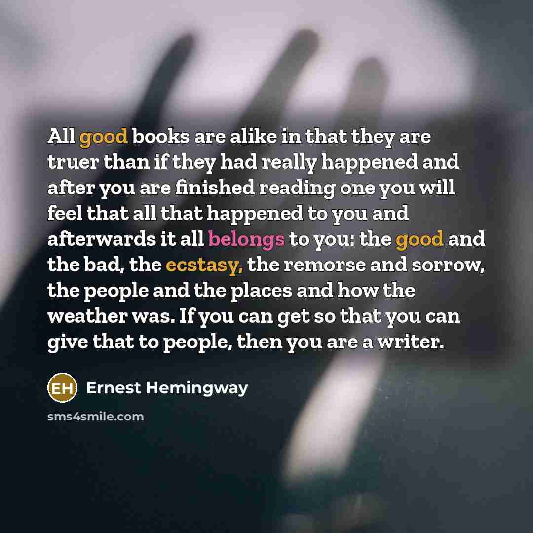 “All good books are alike in that they are truer than if they had really happened and after you are finished reading one you will feel that all that happened to you and afterwards it all belongs to you: the good and the bad, the ecstasy, the remorse and sorrow, the people and the places and how the…” quote by Ernest Hemingway