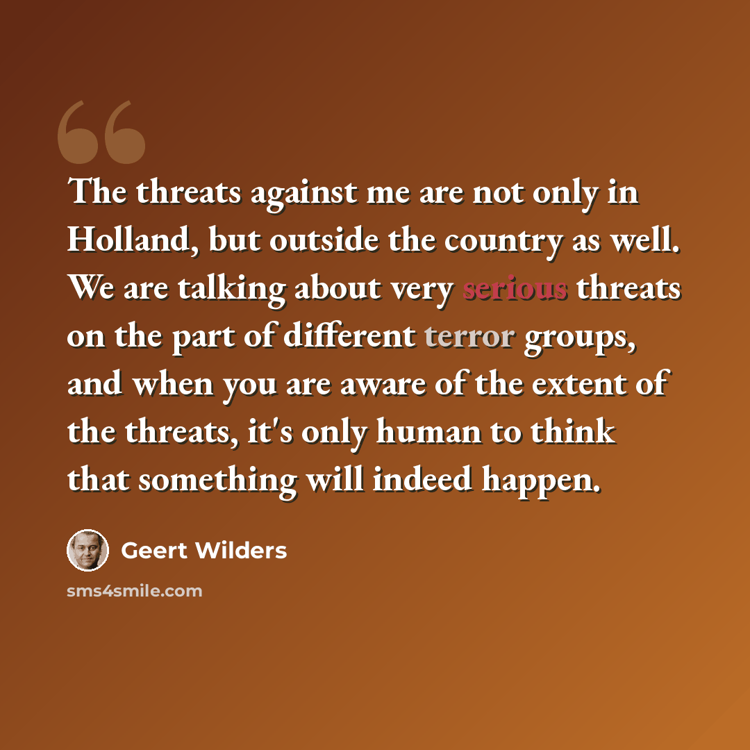 “The threats against me are not only in Holland, but outside the country as well. We are talking about very serious threats on the part of different terror groups, and when you are aware of the extent of the threats, it's only human to think that something will indeed happen.” quote by Geert Wilders
