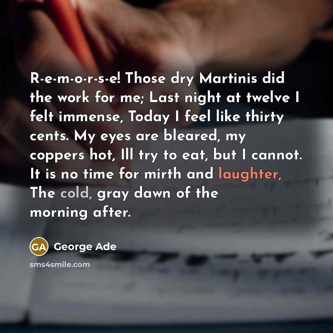“R-e-m-o-r-s-e! Those dry Martinis did the work for me; Last night at twelve I felt immense, Today I feel like thirty cents. My eyes are bleared, my coppers hot, Ill try to eat, but I cannot. It is no time for mirth and laughter, The cold, gray dawn of the morning after.” quote by George Ade