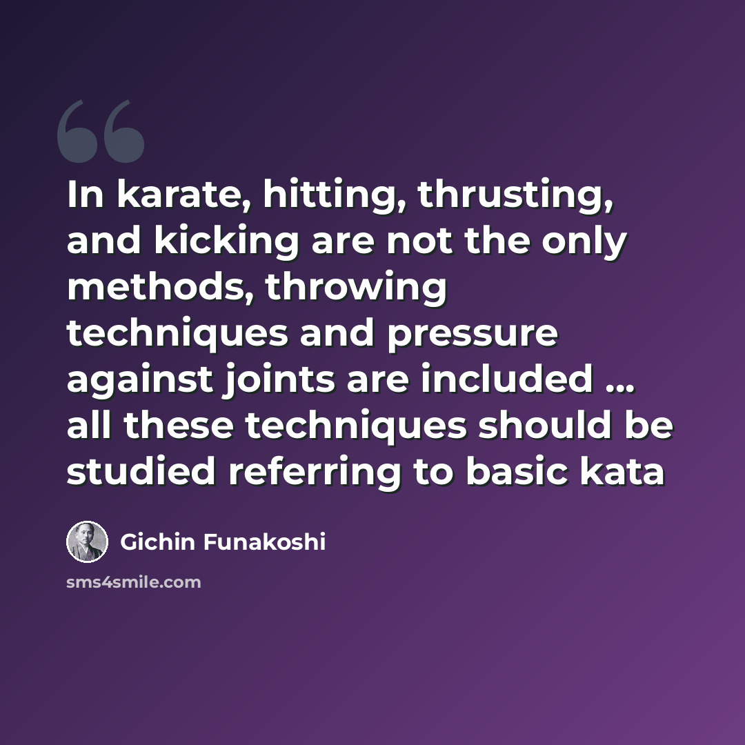 “In karate, hitting, thrusting, and kicking are not the only methods, throwing techniques and pressure against joints are included … all these techniques should be studied referring to basic kata” quote by Gichin Funakoshi