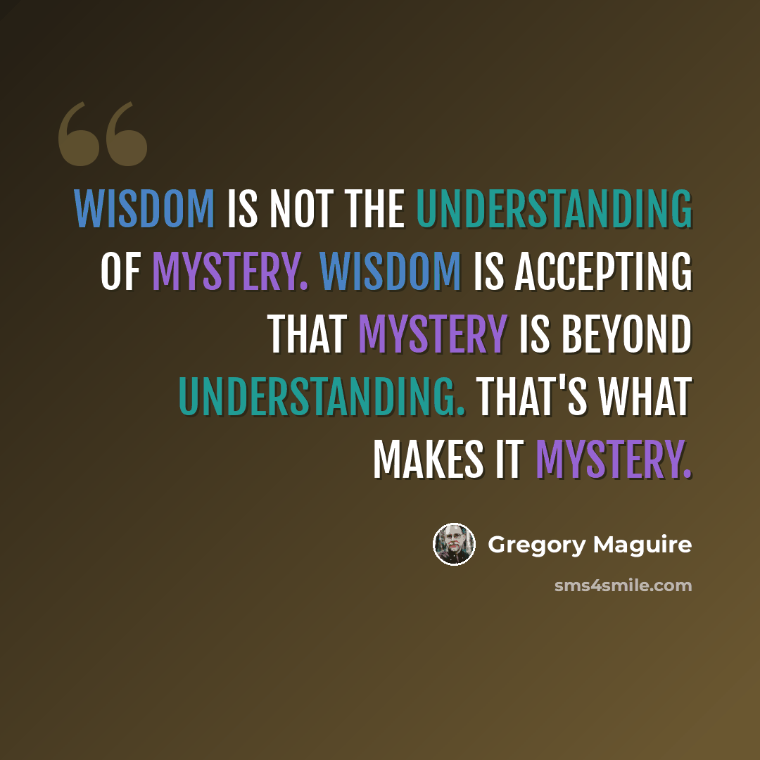 “Wisdom is not the understanding of mystery. Wisdom is accepting that mystery is beyond understanding. That's what makes it mystery.” quote by Gregory Maguire