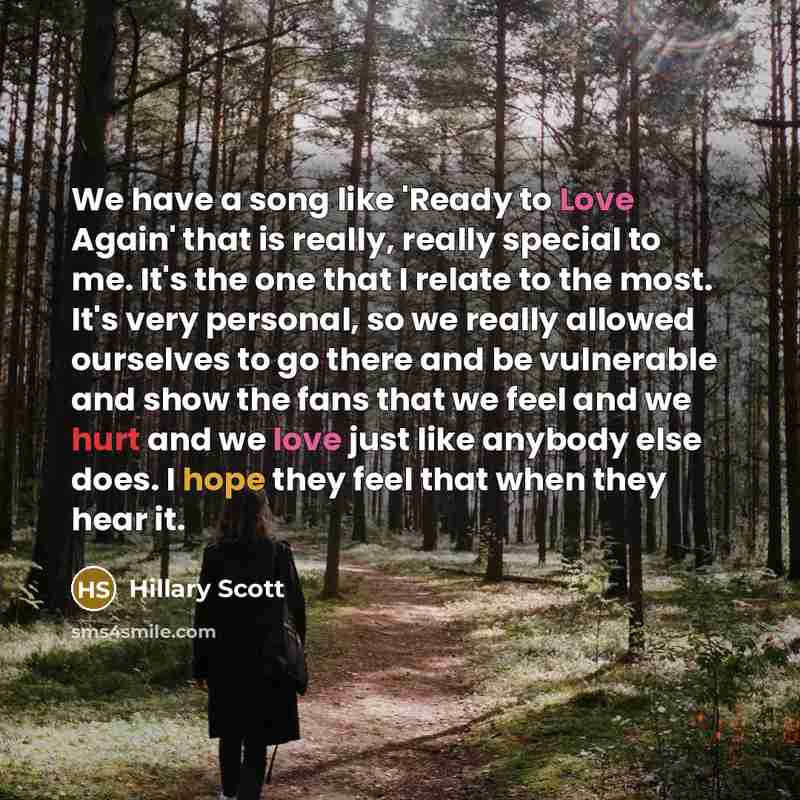 “We have a song like 'Ready to Love Again' that is really, really special to me. It's the one that I relate to the most. It's very personal, so we really allowed ourselves to go there and be vulnerable and show the fans that we feel and we hurt and we love just like anybody else does. I hope they…” quote by Hillary Scott