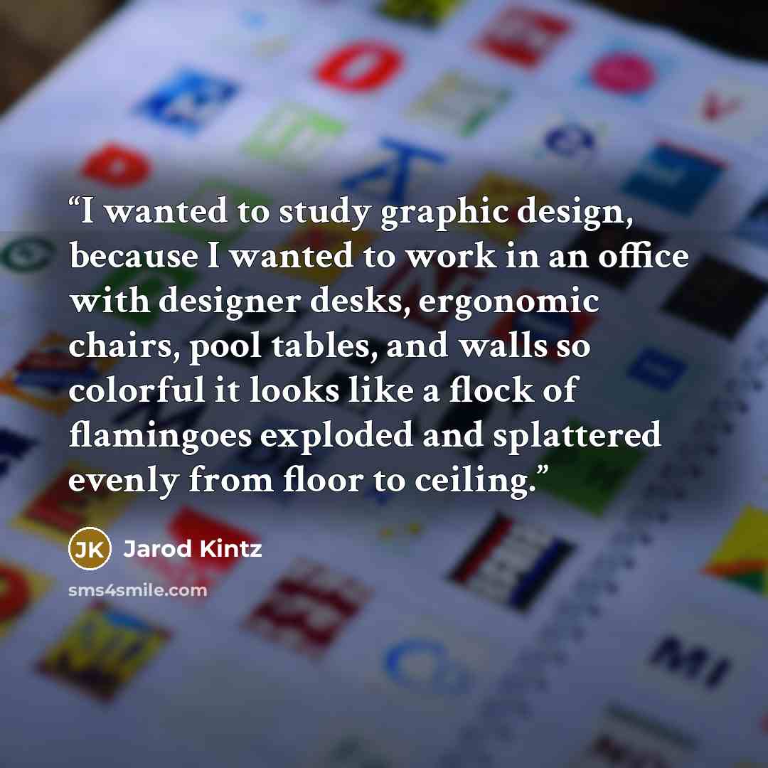“I wanted to study graphic design, because I wanted to work in an office with designer desks, ergonomic chairs, pool tables, and walls so colorful it looks like a flock of flamingoes exploded and splattered evenly from floor to ceiling.” quote by Jarod Kintz
