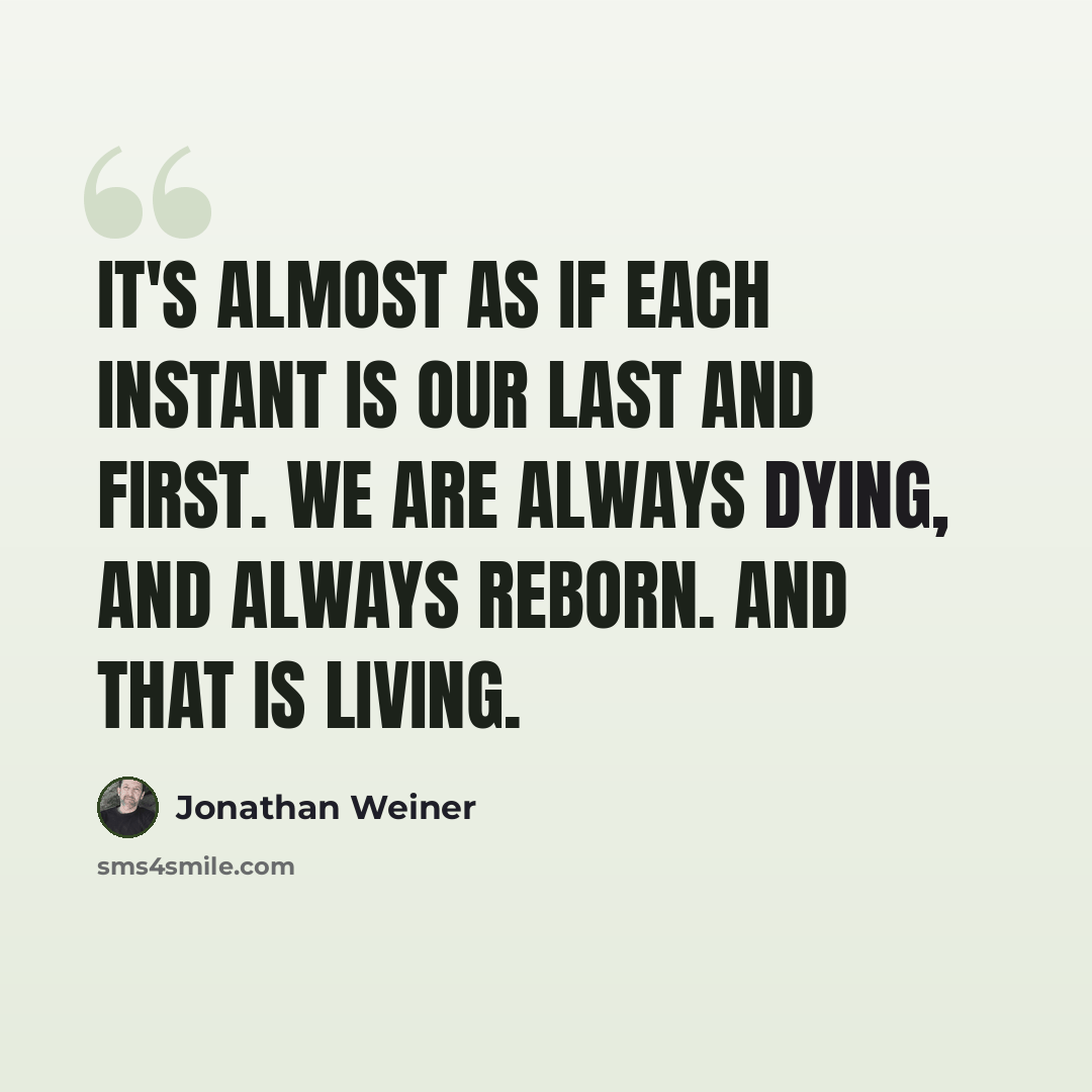 “It's almost as if each instant is our last and first. We are always dying, and always reborn. And that is living.” quote by Jonathan Weiner