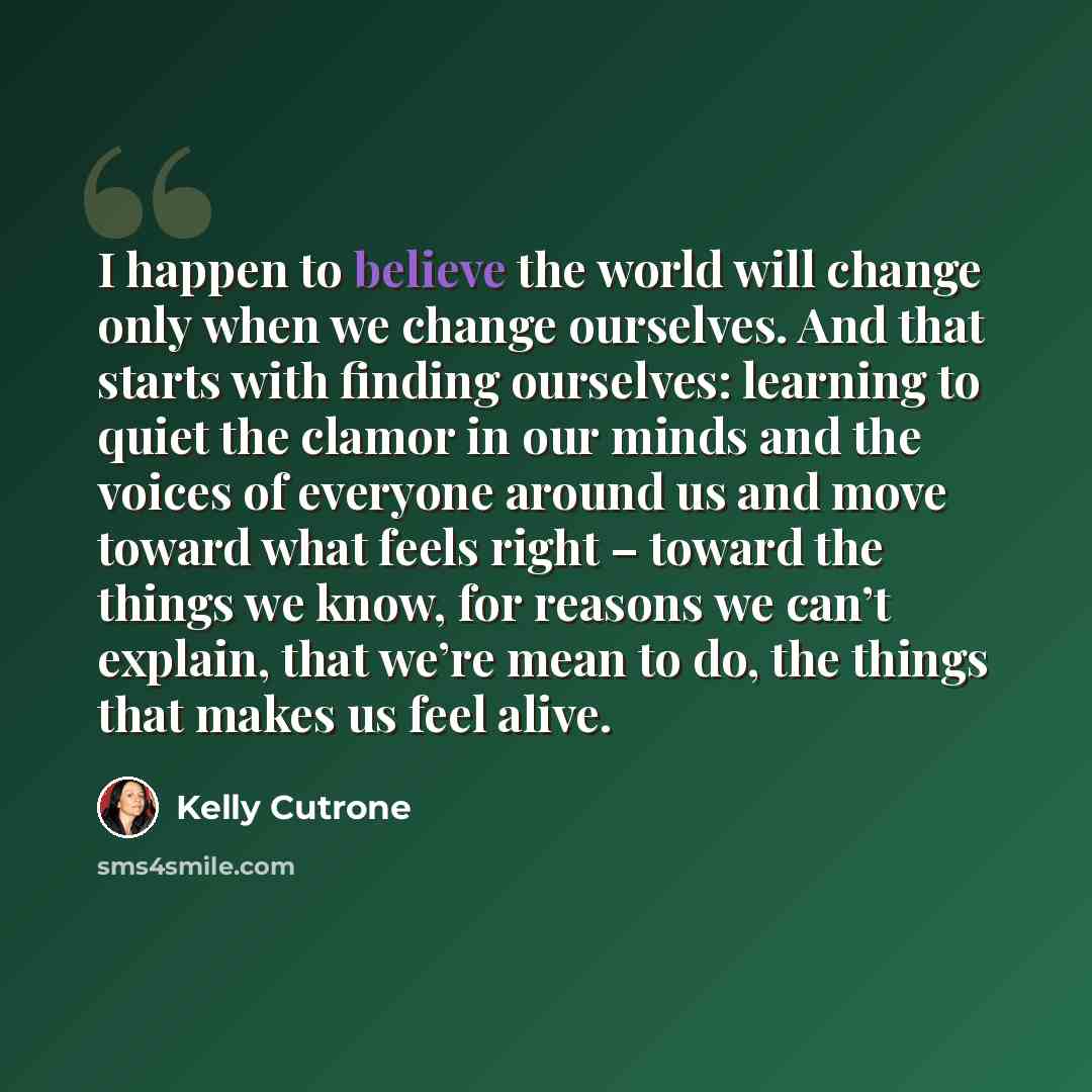 “I happen to believe the world will change only when we change ourselves. And that starts with finding ourselves: learning to quiet the clamor in our minds and the voices of everyone around us and move toward what feels right – toward the things we know, for reasons we can’t explain, that we’re…” quote by Kelly Cutrone