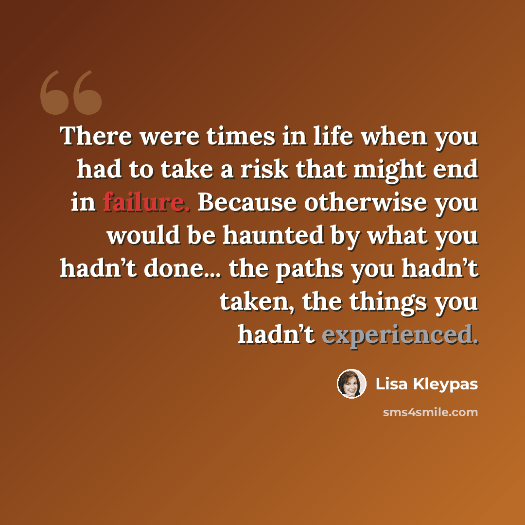 “There were times in life when you had to take a risk that might end in failure. Because otherwise you would be haunted by what you hadn’t done... the paths you hadn’t taken, the things you hadn’t experienced.” quote by Lisa Kleypas