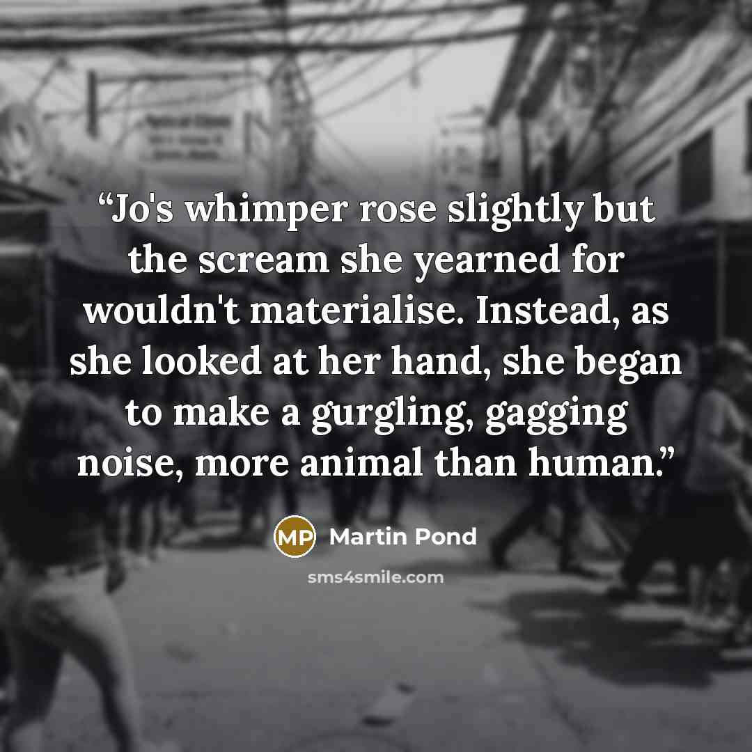 “Jo's whimper rose slightly but the scream she yearned for wouldn't materialise. Instead, as she looked at her hand, she began to make a gurgling, gagging noise, more animal than human.” quote by Martin Pond