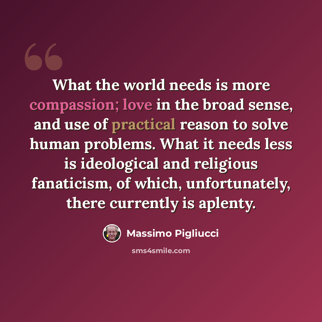 “What the world needs is more compassion; love in the broad sense, and use of practical reason to solve human problems. What it needs less is ideological and religious fanaticism, of which, unfortunately, there currently is aplenty.” quote by Massimo Pigliucci