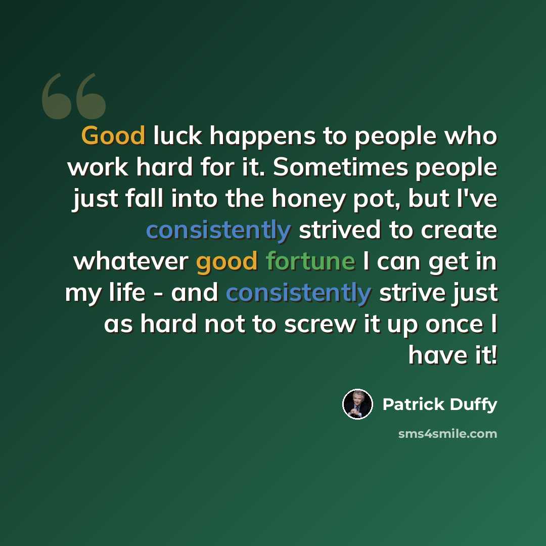 “Good luck happens to people who work hard for it. Sometimes people just fall into the honey pot, but I've consistently strived to create whatever good fortune I can get in my life - and consistently strive just as hard not to screw it up once I have it!” quote by Patrick Duffy