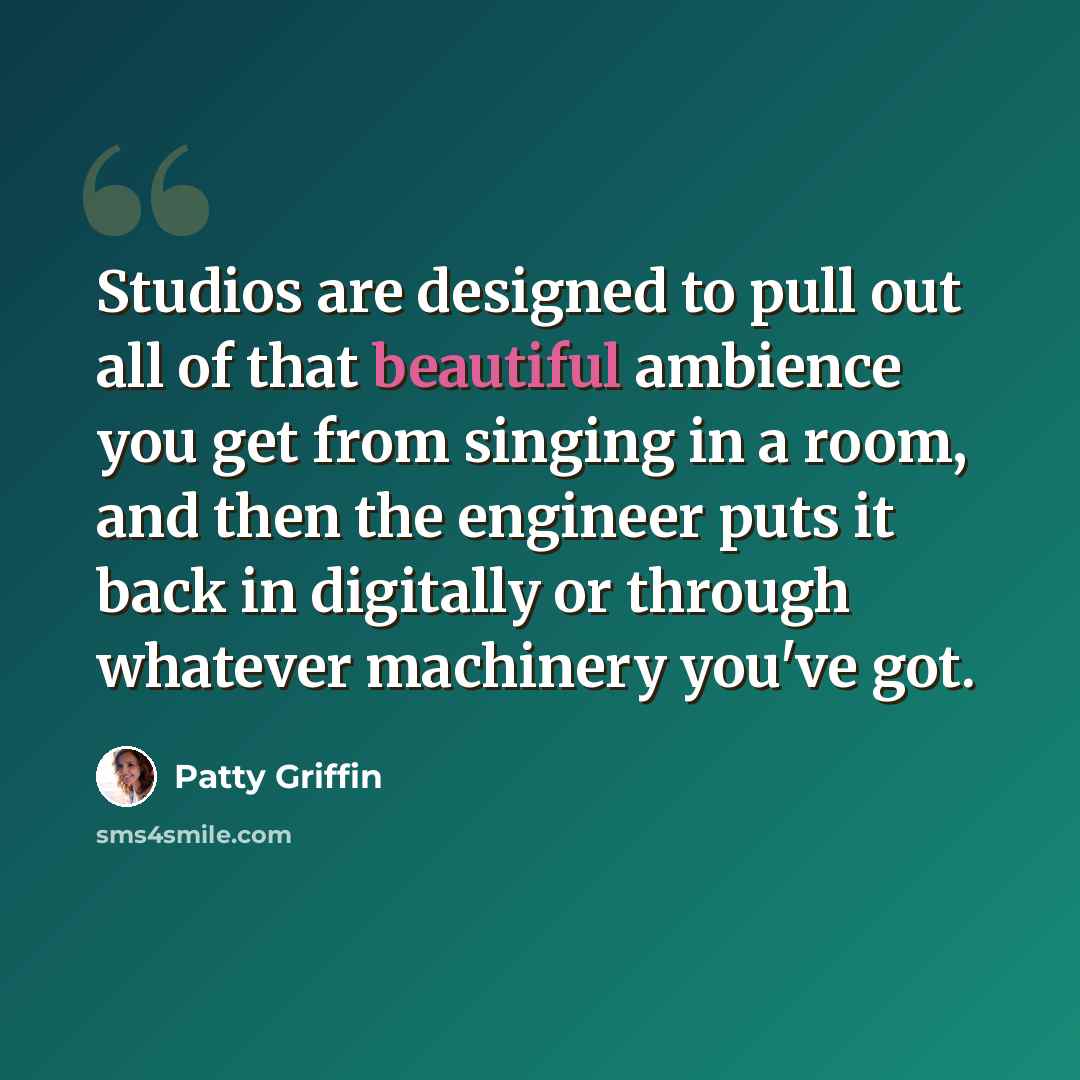 “Studios are designed to pull out all of that beautiful ambience you get from singing in a room, and then the engineer puts it back in digitally or through whatever machinery you've got.” quote by Patty Griffin