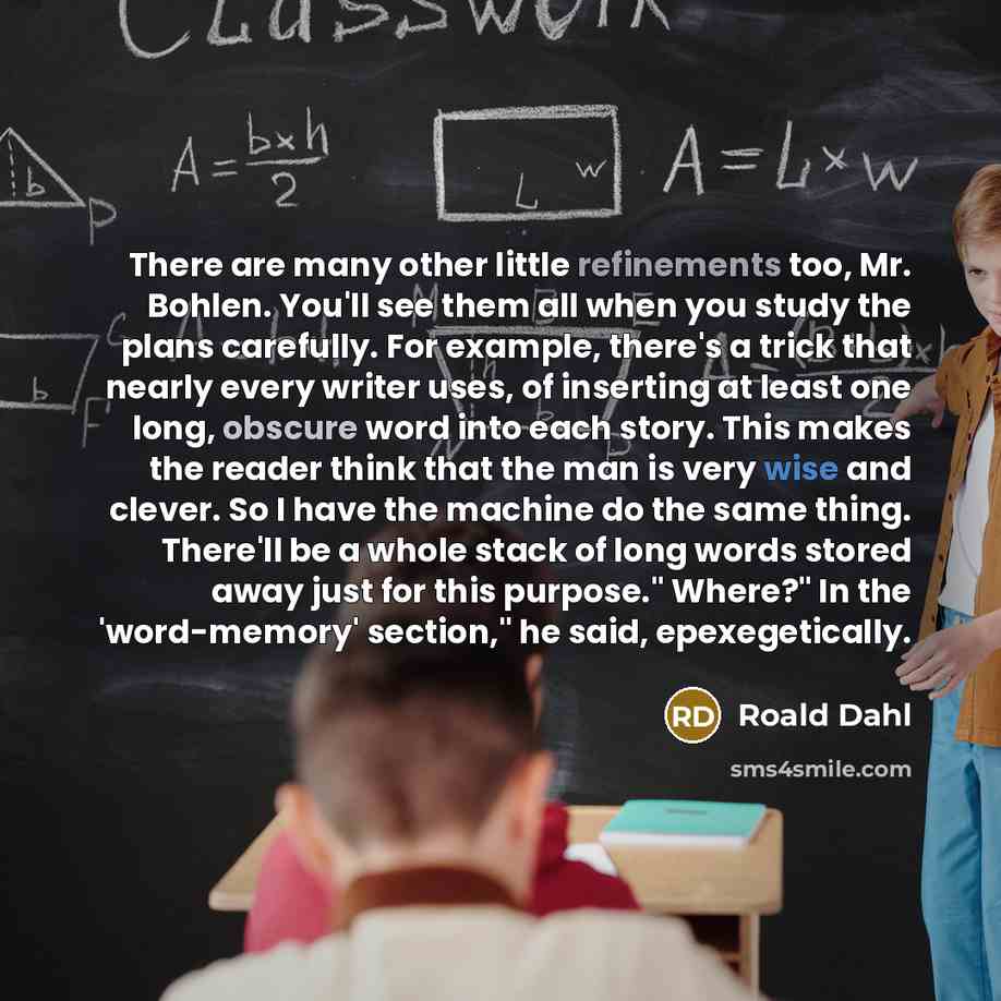 “There are many other little refinements too, Mr. Bohlen. You'll see them all when you study the plans carefully. For example, there's a trick that nearly every writer uses, of inserting at least one long, obscure word into each story. This makes the reader think that the man is very wise and…” quote by Roald Dahl