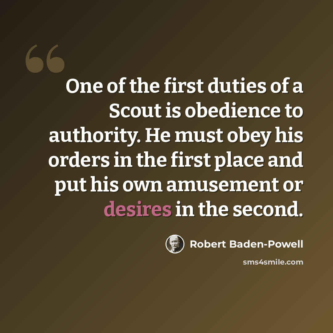 “One of the first duties of a Scout is obedience to authority. He must obey his orders in the first place and put his own amusement or desires in the second.” quote by Robert Baden-Powell