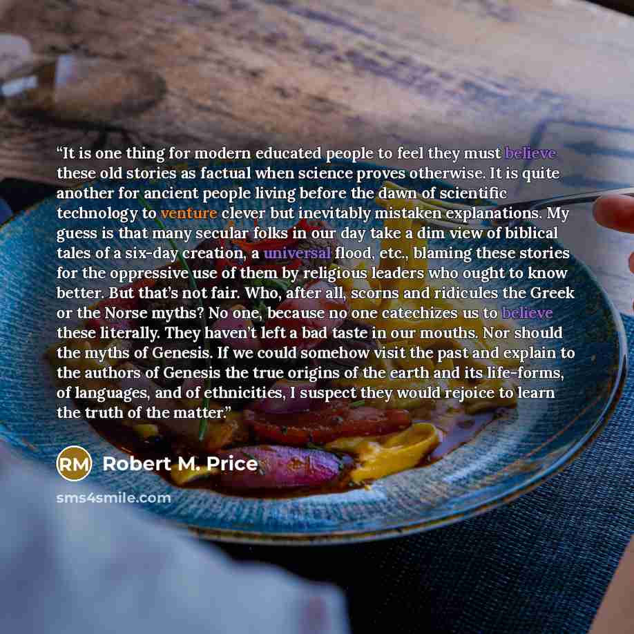 “It is one thing for modern educated people to feel they must believe these old stories as factual when science proves otherwise. It is quite another for ancient people living before the dawn of scientific technology to venture clever but inevitably mistaken explanations. My guess is that many…” quote by Robert M. Price