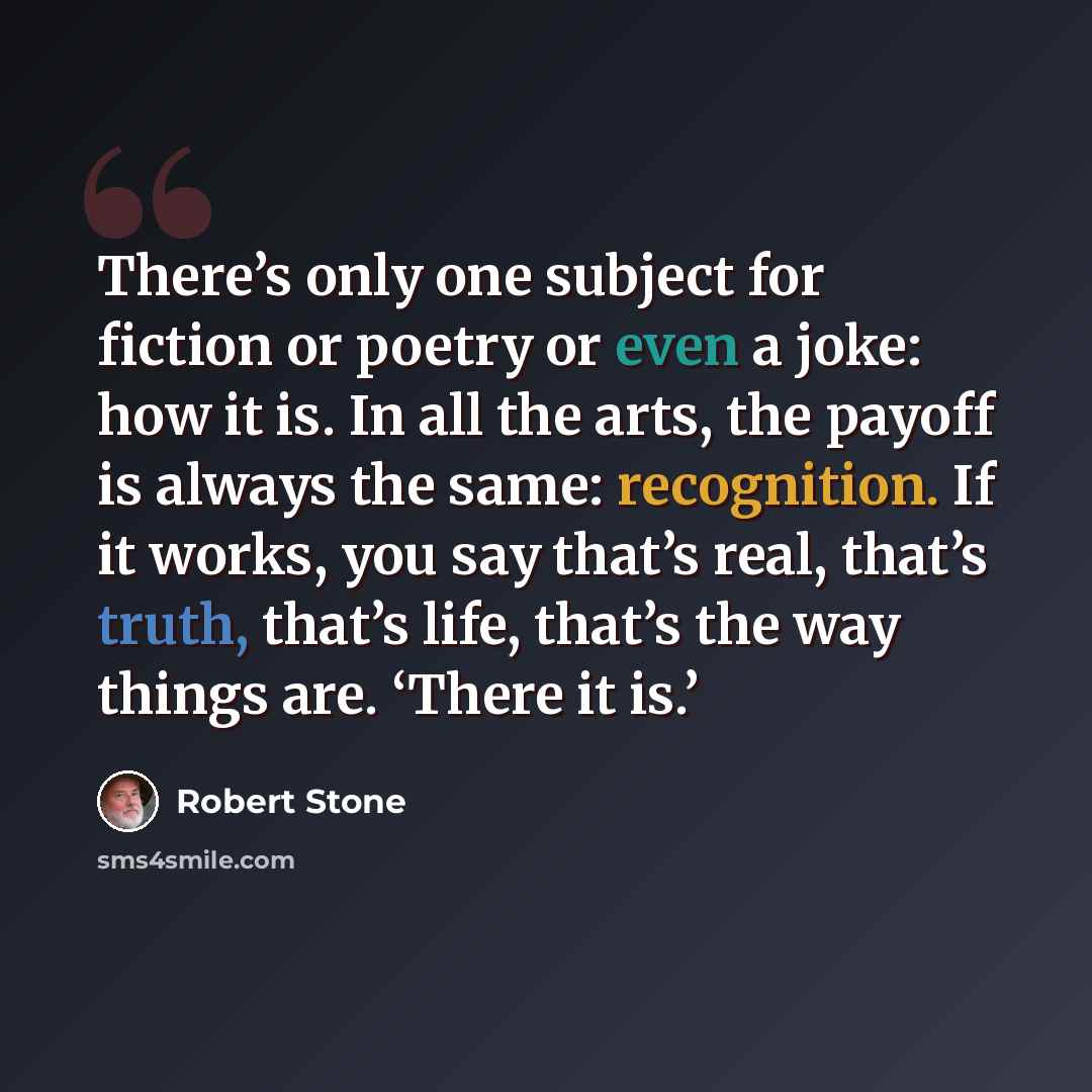 “There’s only one subject for fiction or poetry or even a joke: how it is. In all the arts, the payoff is always the same: recognition. If it works, you say that’s real, that’s truth, that’s life, that’s the way things are. ‘There it is.’” quote by Robert Stone