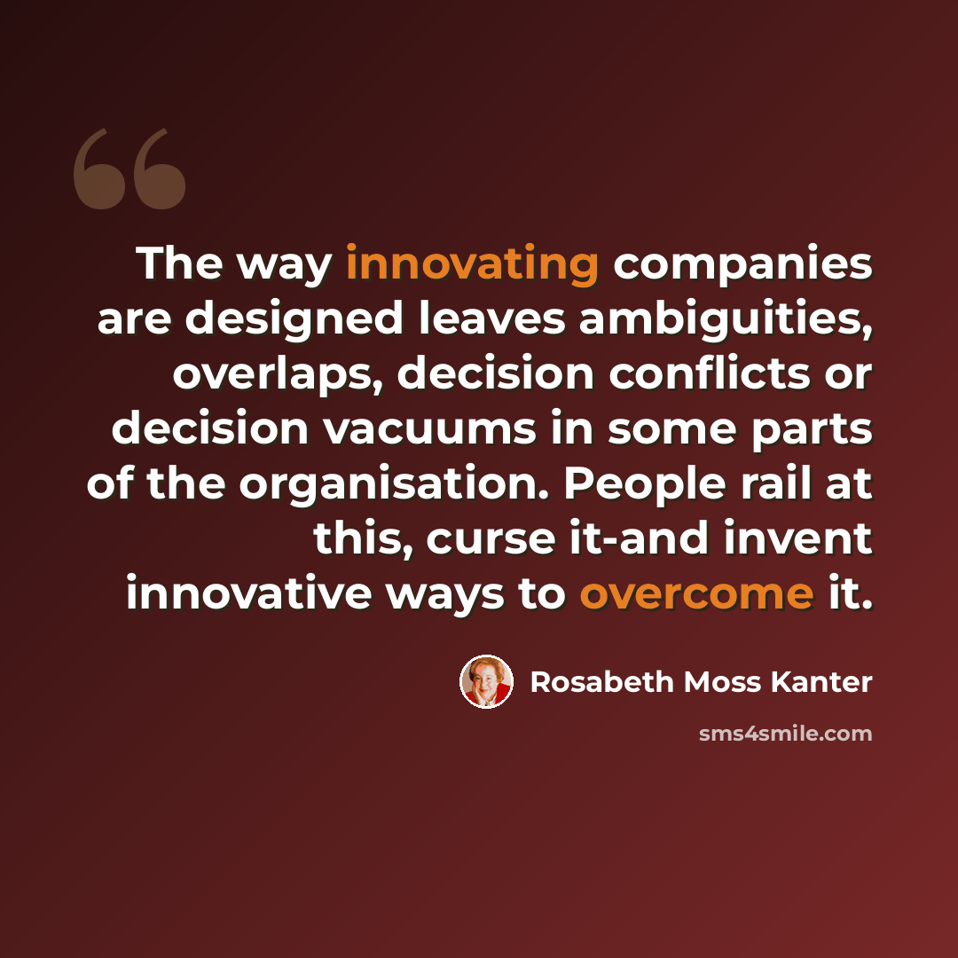 “The way innovating companies are designed leaves ambiguities, overlaps, decision conflicts or decision vacuums in some parts of the organisation. People rail at this, curse it-and invent innovative ways to overcome it.” quote by Rosabeth Moss Kanter