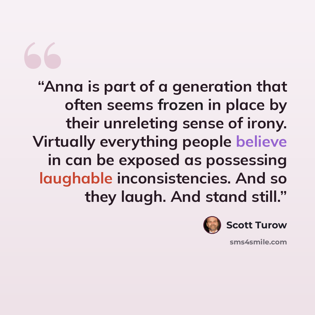“Anna is part of a generation that often seems frozen in place by their unreleting sense of irony. Virtually everything people believe in can be exposed as possessing laughable inconsistencies. And so they laugh. And stand still.” quote by Scott Turow