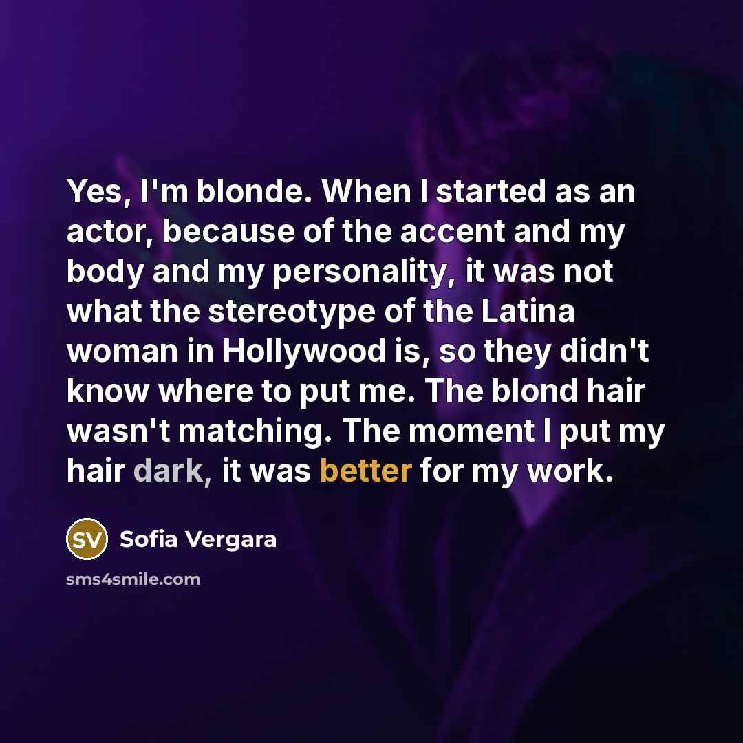 “Yes, I'm blonde. When I started as an actor, because of the accent and my body and my personality, it was not what the stereotype of the Latina woman in Hollywood is, so they didn't know where to put me. The blond hair wasn't matching. The moment I put my hair dark, it was better for my work.” quote by Sofia Vergara