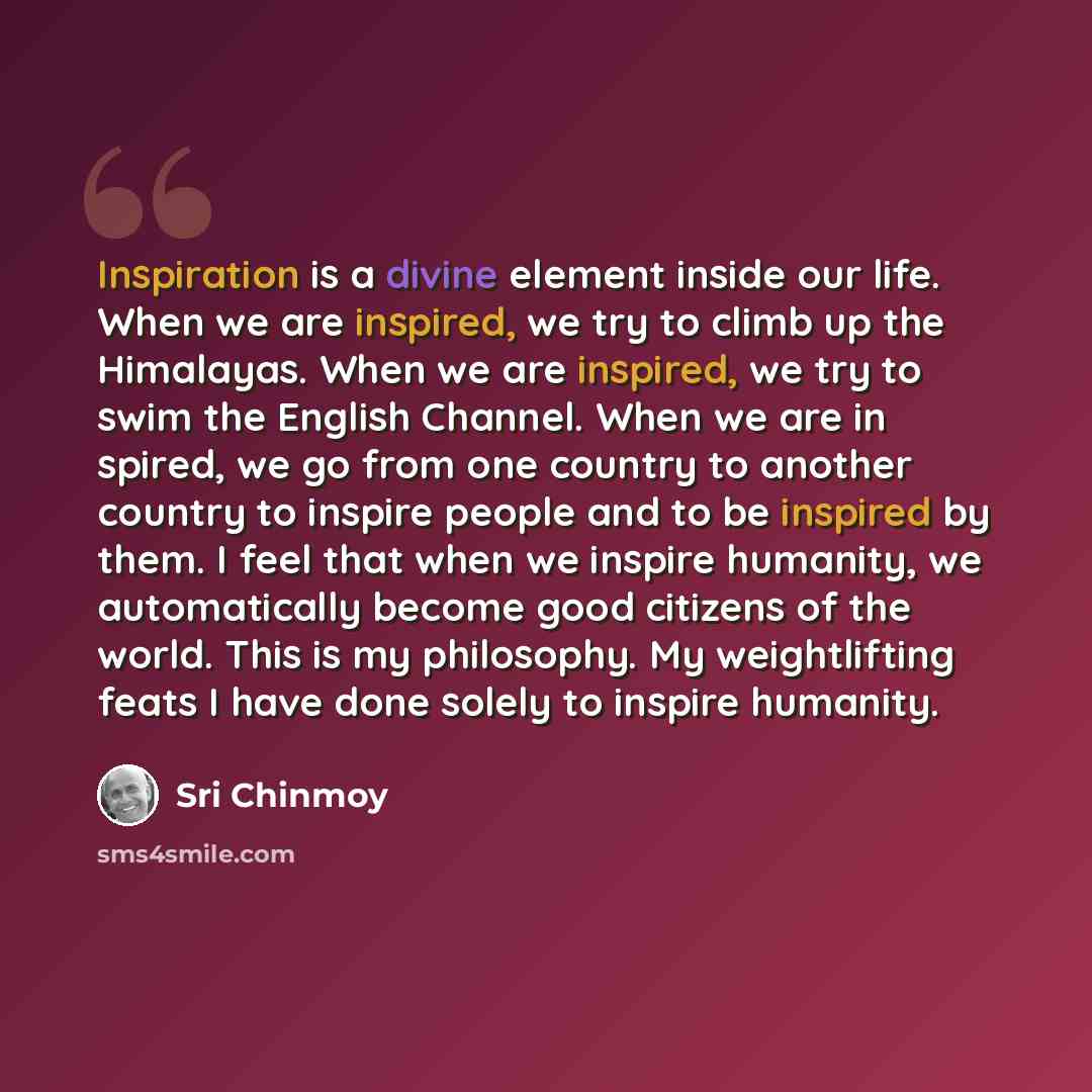 “Inspiration is a divine element inside our life. When we are inspired, we try to climb up the Himalayas. When we are inspired, we try to swim the English Channel. When we are in spired, we go from one country to another country to inspire people and to be inspired by them. I feel that when we…” quote by Sri Chinmoy