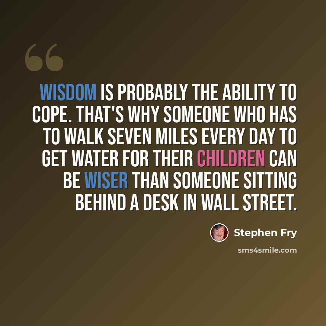 “Wisdom is probably the ability to cope. That's why someone who has to walk seven miles every day to get water for their children can be wiser than someone sitting behind a desk in Wall Street.” quote by Stephen Fry