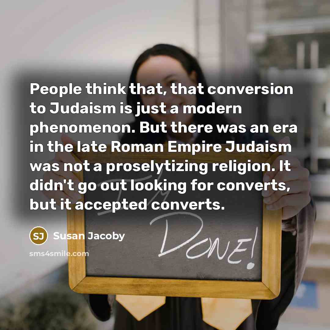 “People think that, that conversion to Judaism is just a modern phenomenon. But there was an era in the late Roman Empire Judaism was not a proselytizing religion. It didn't go out looking for converts, but it accepted converts.” quote by Susan Jacoby