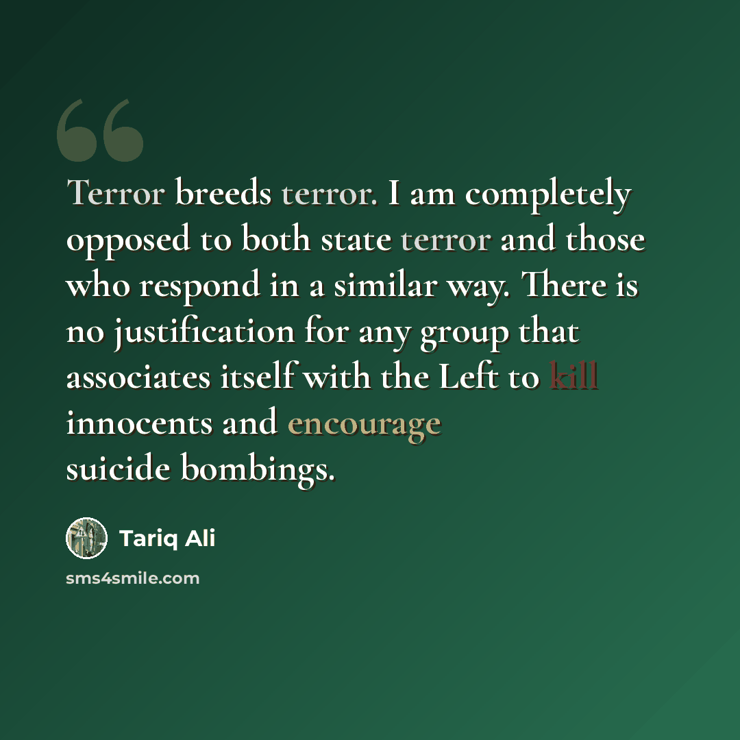 “Terror breeds terror. I am completely opposed to both state terror and those who respond in a similar way. There is no justification for any group that associates itself with the Left to kill innocents and encourage suicide bombings.” quote by Tariq Ali