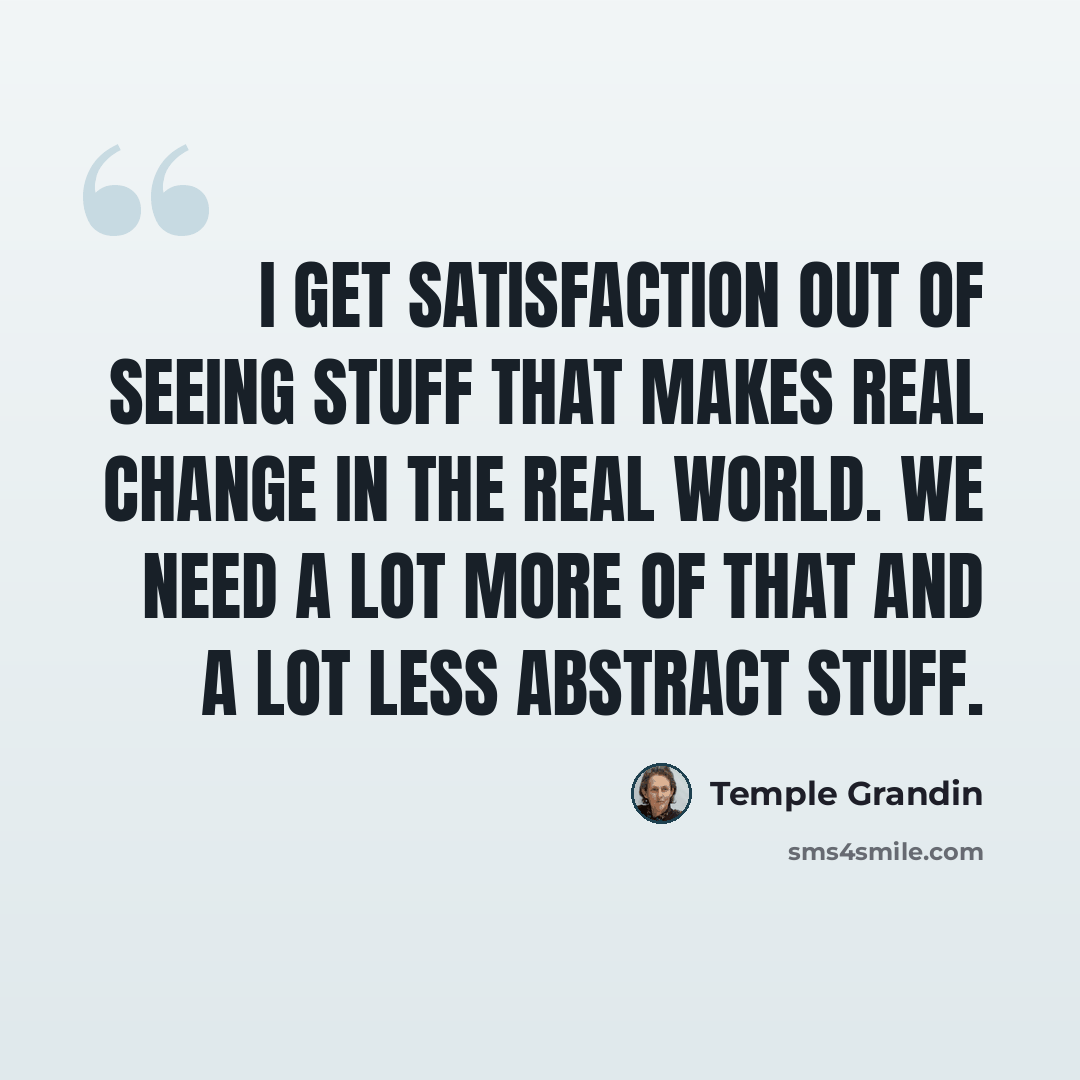 “I get satisfaction out of seeing stuff that makes real change in the real world. We need a lot more of that and a lot less abstract stuff.” quote by Temple Grandin