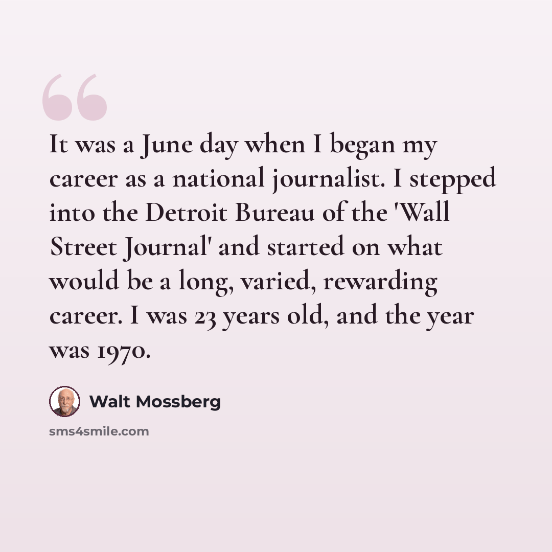 “It was a June day when I began my career as a national journalist. I stepped into the Detroit Bureau of the 'Wall Street Journal' and started on what would be a long, varied, rewarding career. I was 23 years old, and the year was 1970.” quote by Walt Mossberg