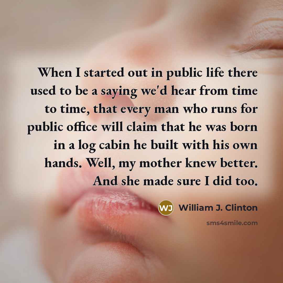 “When I started out in public life there used to be a saying we'd hear from time to time, that every man who runs for public office will claim that he was born in a log cabin he built with his own hands. Well, my mother knew better. And she made sure I did too.” quote by William J. Clinton