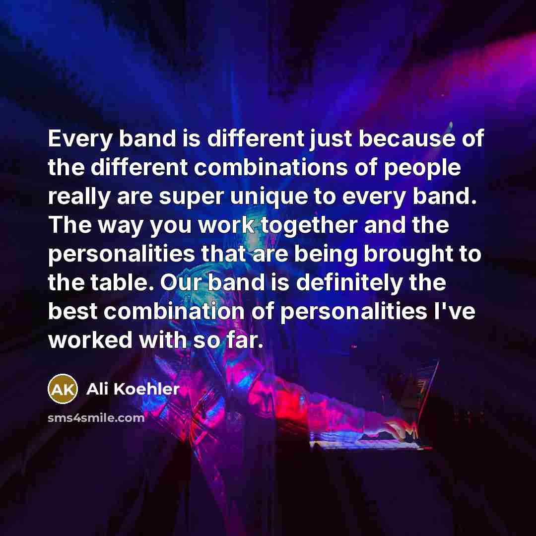 “Every band is different just because of the different combinations of people really are super unique to every band. The way you work together and the personalities that are being brought to the table. Our band is definitely the best combination of personalities I've worked with so far.” quote by Ali Koehler