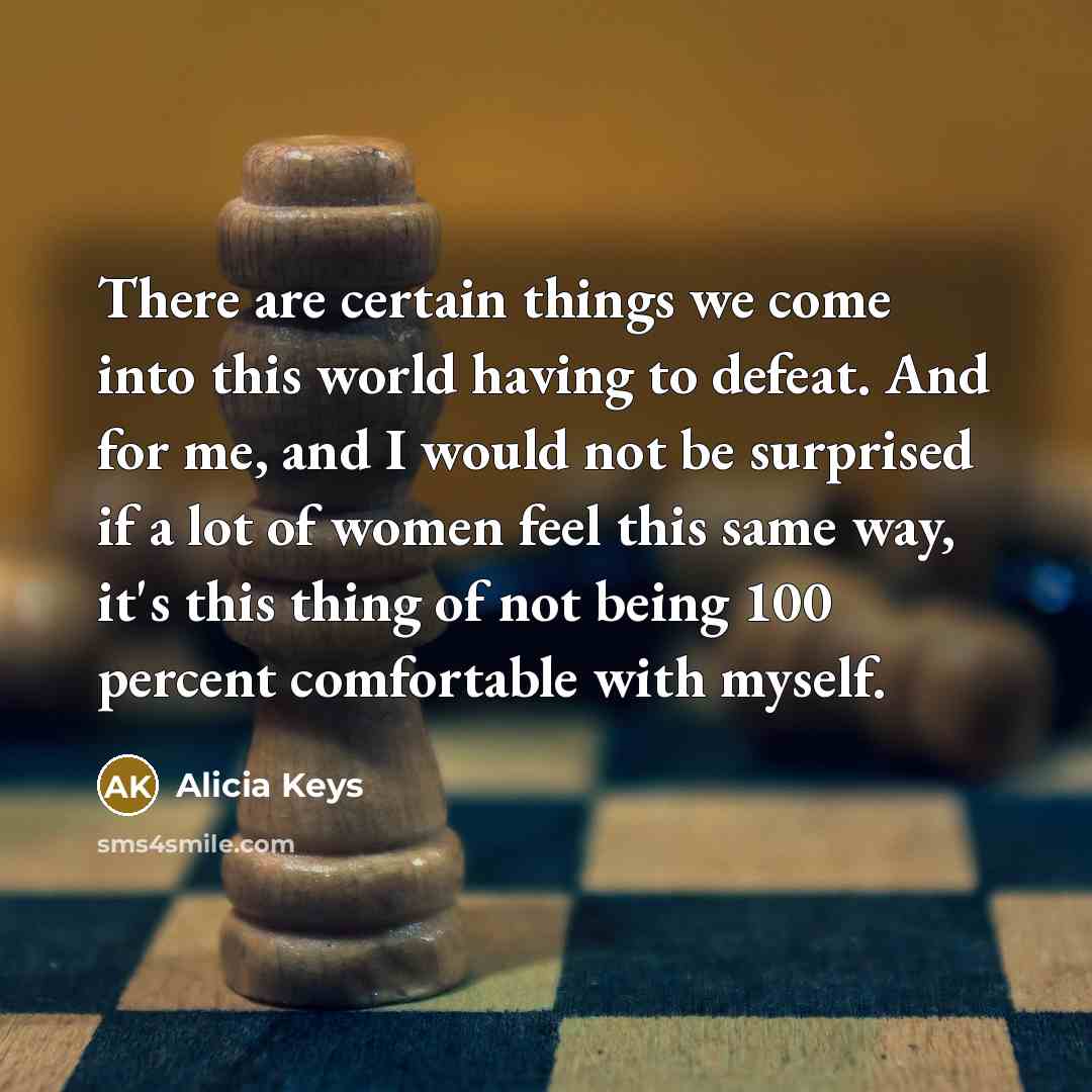 “There are certain things we come into this world having to defeat. And for me, and I would not be surprised if a lot of women feel this same way, it's this thing of not being 100 percent comfortable with myself.” quote by Alicia Keys
