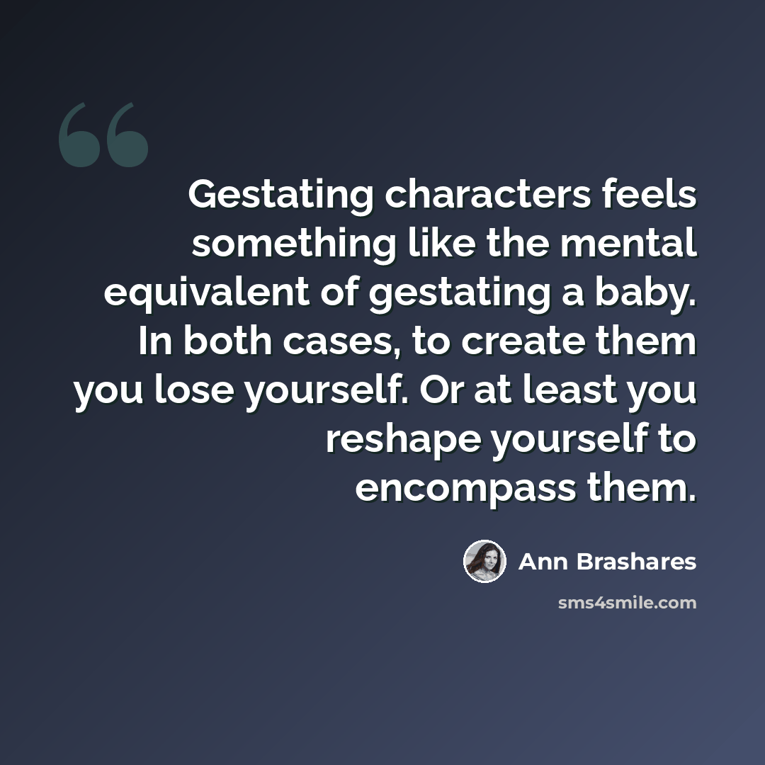 “Gestating characters feels something like the mental equivalent of gestating a baby. In both cases, to create them you lose yourself. Or at least you reshape yourself to encompass them.” quote by Ann Brashares