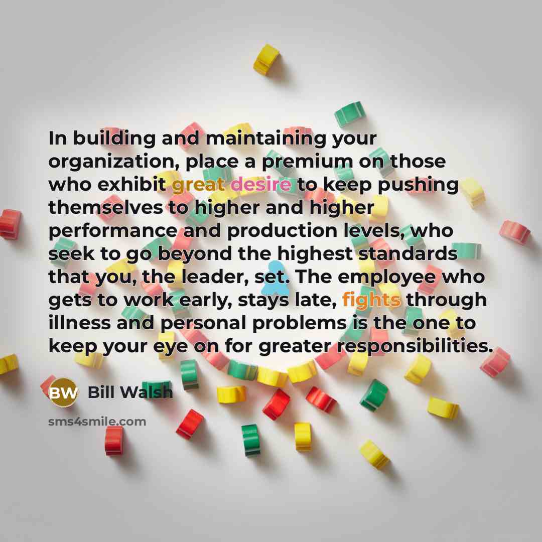 “In building and maintaining your organization, place a premium on those who exhibit great desire to keep pushing themselves to higher and higher performance and production levels, who seek to go beyond the highest standards that you, the leader, set. The employee who gets to work early, stays…” quote by Bill Walsh