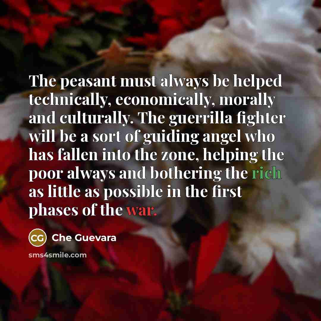 “The peasant must always be helped technically, economically, morally and culturally. The guerrilla fighter will be a sort of guiding angel who has fallen into the zone, helping the poor always and bothering the rich as little as possible in the first phases of the war.” quote by Che Guevara