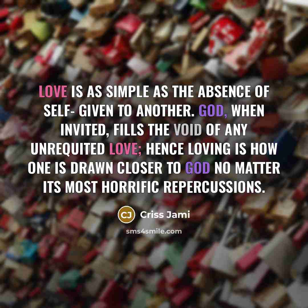 “Love is as simple as the absence of self- given to another. God, when invited, fills the void of any unrequited love; hence loving is how one is drawn closer to God no matter its most horrific repercussions.” quote by Criss Jami