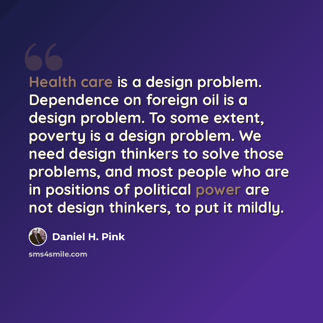 “Health care is a design problem. Dependence on foreign oil is a design problem. To some extent, poverty is a design problem. We need design thinkers to solve those problems, and most people who are in positions of political power are not design thinkers, to put it mildly.” quote by Daniel H. Pink