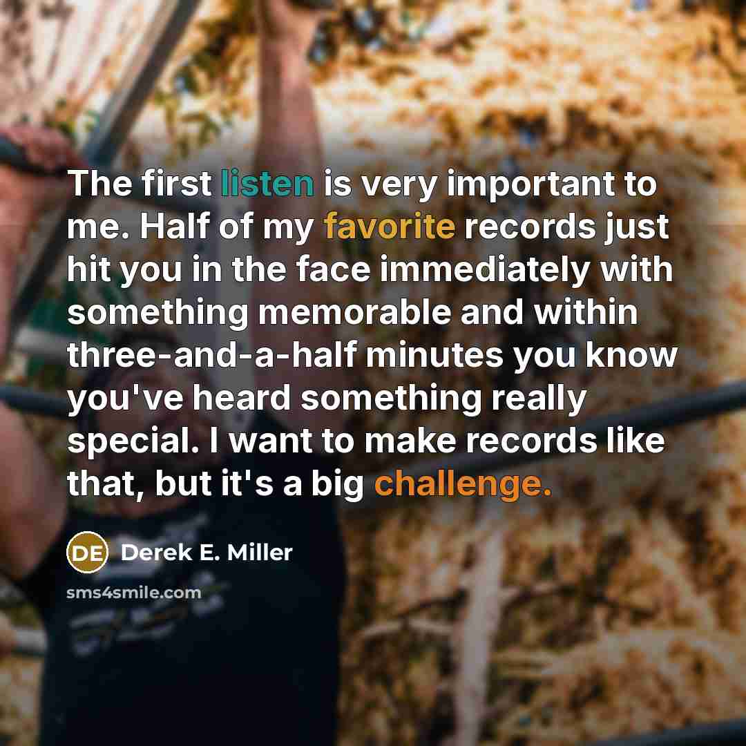 “The first listen is very important to me. Half of my favorite records just hit you in the face immediately with something memorable and within three-and-a-half minutes you know you've heard something really special. I want to make records like that, but it's a big challenge.” quote by Derek E. Miller